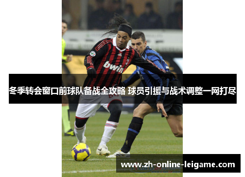 冬季转会窗口前球队备战全攻略 球员引援与战术调整一网打尽 冬季转会窗口前球队备战全攻略 球员引援与战术调整一网打尽
