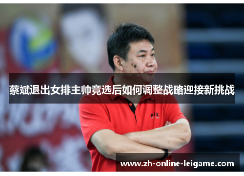 蔡斌退出女排主帅竞选后如何调整战略迎接新挑战 蔡斌退出女排主帅竞选后如何调整战略迎接新挑战
