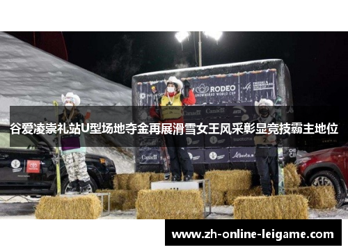 谷爱凌崇礼站U型场地夺金再展滑雪女王风采彰显竞技霸主地位 谷爱凌崇礼站U型场地夺金再展滑雪女王风采彰显竞技霸主地位