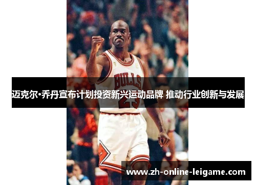 迈克尔·乔丹宣布计划投资新兴运动品牌 推动行业创新与发展 迈克尔·乔丹宣布计划投资新兴运动品牌 推动行业创新与发展