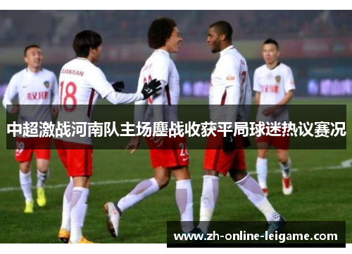 中超激战河南队主场鏖战收获平局球迷热议赛况 中超激战河南队主场鏖战收获平局球迷热议赛况