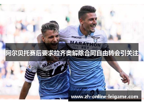 阿尔贝托赛后要求拉齐奥解除合同自由转会引关注