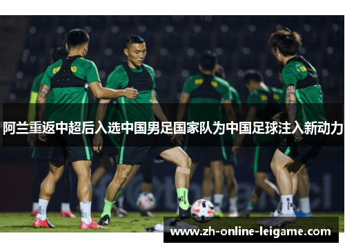 阿兰重返中超后入选中国男足国家队为中国足球注入新动力