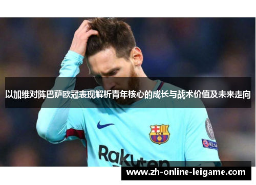 以加维对阵巴萨欧冠表现解析青年核心的成长与战术价值及未来走向