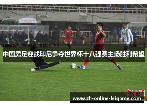 中国男足迎战印尼争夺世界杯十八强赛主场胜利希望 中国男足迎战印尼争夺世界杯十八强赛主场胜利希望